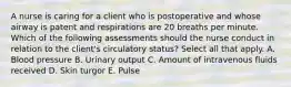 A nurse is caring for a client who is postoperative and whose airway is patent and respirations are 20 breaths per minute. Which of the following assessments should the nurse conduct in relation to the client's circulatory status? Select all that apply. A. Blood pressure B. Urinary output C. Amount of intravenous fluids received D. Skin turgor E. Pulse