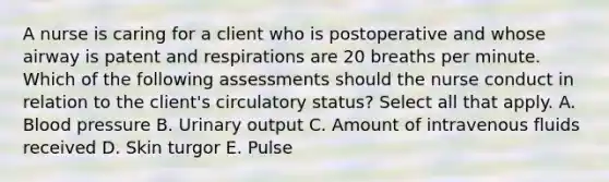 A nurse is caring for a client who is postoperative and whose airway is patent and respirations are 20 breaths per minute. Which of the following assessments should the nurse conduct in relation to the client's circulatory status? Select all that apply. A. Blood pressure B. Urinary output C. Amount of intravenous fluids received D. Skin turgor E. Pulse