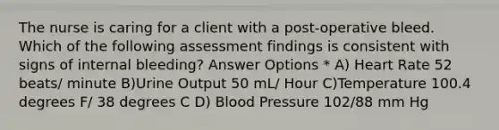 The nurse is caring for a client with a post-operative bleed. Which of the following assessment findings is consistent with signs of internal bleeding? Answer Options * A) Heart Rate 52 beats/ minute B)Urine Output 50 mL/ Hour C)Temperature 100.4 degrees F/ 38 degrees C D) Blood Pressure 102/88 mm Hg