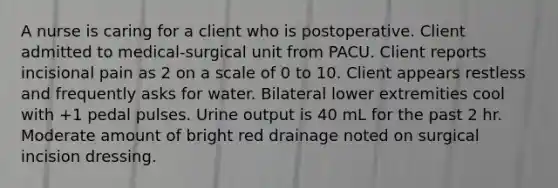 A nurse is caring for a client who is postoperative. Client admitted to medical-surgical unit from PACU. Client reports incisional pain as 2 on a scale of 0 to 10. Client appears restless and frequently asks for water. Bilateral lower extremities cool with +1 pedal pulses. Urine output is 40 mL for the past 2 hr. Moderate amount of bright red drainage noted on surgical incision dressing.