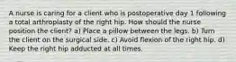 A nurse is caring for a client who is postoperative day 1 following a total arthroplasty of the right hip. How should the nurse position the client? a) Place a pillow between the legs. b) Turn the client on the surgical side. c) Avoid flexion of the right hip. d) Keep the right hip adducted at all times.