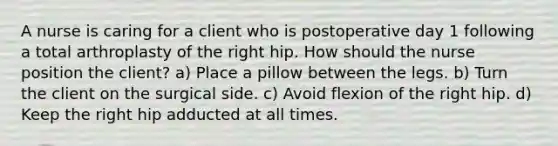 A nurse is caring for a client who is postoperative day 1 following a total arthroplasty of the right hip. How should the nurse position the client? a) Place a pillow between the legs. b) Turn the client on the surgical side. c) Avoid flexion of the right hip. d) Keep the right hip adducted at all times.