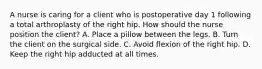 A nurse is caring for a client who is postoperative day 1 following a total arthroplasty of the right hip. How should the nurse position the client? A. Place a pillow between the legs. B. Turn the client on the surgical side. C. Avoid flexion of the right hip. D. Keep the right hip adducted at all times.