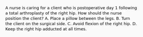 A nurse is caring for a client who is postoperative day 1 following a total arthroplasty of the right hip. How should the nurse position the client? A. Place a pillow between the legs. B. Turn the client on the surgical side. C. Avoid flexion of the right hip. D. Keep the right hip adducted at all times.