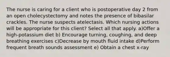 The nurse is caring for a client who is postoperative day 2 from an open cholecystectomy and notes the presence of bibasilar crackles. The nurse suspects atelectasis. Which nursing actions will be appropriate for this client? Select all that apply. a)Offer a high-potassium diet b) Encourage turning, coughing, and deep breathing exercises c)Decrease by mouth fluid intake d)Perform frequent breath sounds assessment e) Obtain a chest x-ray