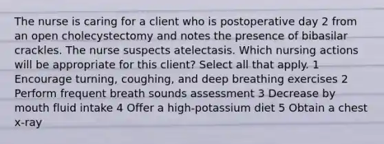 The nurse is caring for a client who is postoperative day 2 from an open cholecystectomy and notes the presence of bibasilar crackles. The nurse suspects atelectasis. Which nursing actions will be appropriate for this client? Select all that apply. 1 Encourage turning, coughing, and deep breathing exercises 2 Perform frequent breath sounds assessment 3 Decrease by mouth fluid intake 4 Offer a high-potassium diet 5 Obtain a chest x-ray