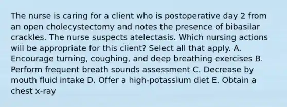 The nurse is caring for a client who is postoperative day 2 from an open cholecystectomy and notes the presence of bibasilar crackles. The nurse suspects atelectasis. Which nursing actions will be appropriate for this client? Select all that apply. A. Encourage turning, coughing, and deep breathing exercises B. Perform frequent breath sounds assessment C. Decrease by mouth fluid intake D. Offer a high-potassium diet E. Obtain a chest x-ray