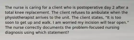 The nurse is caring for a client who is postoperative day 2 after a total knee replacement. The client refuses to ambulate when the physiotherapist arrives to the unit. The client states, "It is too soon to get up and walk. I am worried my incision will tear open." The nurse correctly documents the problem-focused nursing diagnosis using which statement?