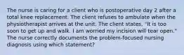 The nurse is caring for a client who is postoperative day 2 after a total knee replacement. The client refuses to ambulate when the physiotherapist arrives at the unit. The client states, "It is too soon to get up and walk. I am worried my incision will tear open." The nurse correctly documents the problem-focused nursing diagnosis using which statement?