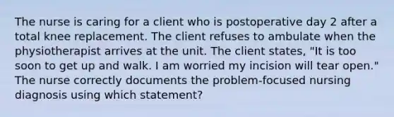 The nurse is caring for a client who is postoperative day 2 after a total knee replacement. The client refuses to ambulate when the physiotherapist arrives at the unit. The client states, "It is too soon to get up and walk. I am worried my incision will tear open." The nurse correctly documents the problem-focused nursing diagnosis using which statement?