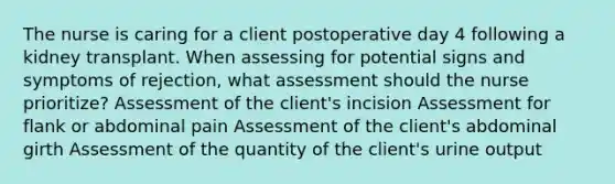 The nurse is caring for a client postoperative day 4 following a kidney transplant. When assessing for potential signs and symptoms of rejection, what assessment should the nurse prioritize? Assessment of the client's incision Assessment for flank or abdominal pain Assessment of the client's abdominal girth Assessment of the quantity of the client's urine output