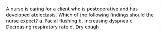 A nurse is caring for a client who is postoperative and has developed atelectasis. Which of the following findings should the nurse expect? a. Facial flushing b. Increasing dyspnea c. Decreasing respiratory rate d. Dry cough