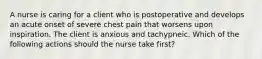 A nurse is caring for a client who is postoperative and develops an acute onset of severe chest pain that worsens upon inspiration. The client is anxious and tachypneic. Which of the following actions should the nurse take first?