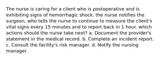 The nurse is caring for a client who is postoperative and is exhibiting signs of hemorrhagic shock. the nurse notifies the surgeon, who tells the nurse to continue to measure the client's vital signs every 15 minutes and to report back in 1 hour. which actions should the nurse take next? a. Document the provider's statement in the medical record. b. Complete an incident report. c. Consult the facility's risk manager. d. Notify the nursing manager.