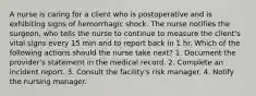 A nurse is caring for a client who is postoperative and is exhibiting signs of hemorrhagic shock. The nurse notifies the surgeon, who tells the nurse to continue to measure the client's vital signs every 15 min and to report back in 1 hr. Which of the following actions should the nurse take next? 1. Document the provider's statement in the medical record. 2. Complete an incident report. 3. Consult the facility's risk manager. 4. Notify the nursing manager.