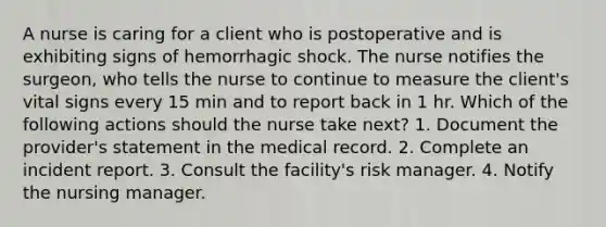 A nurse is caring for a client who is postoperative and is exhibiting signs of hemorrhagic shock. The nurse notifies the surgeon, who tells the nurse to continue to measure the client's vital signs every 15 min and to report back in 1 hr. Which of the following actions should the nurse take next? 1. Document the provider's statement in the medical record. 2. Complete an incident report. 3. Consult the facility's risk manager. 4. Notify the nursing manager.