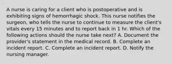 A nurse is caring for a client who is postoperative and is exhibiting signs of hemorrhagic shock. This nurse notifies the surgeon, who tells the nurse to continue to measure the client's vitals every 15 minutes and to report back in 1 hr. Which of the following actions should the nurse take next? A. Document the provider's statement in the medical record. B. Complete an incident report. C. Complete an incident report. D. Notify the nursing manager.