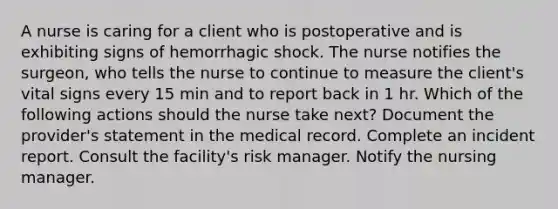 A nurse is caring for a client who is postoperative and is exhibiting signs of hemorrhagic shock. The nurse notifies the surgeon, who tells the nurse to continue to measure the client's vital signs every 15 min and to report back in 1 hr. Which of the following actions should the nurse take next? Document the provider's statement in the medical record. Complete an incident report. Consult the facility's risk manager. Notify the nursing manager.