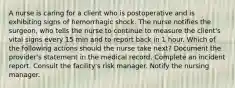 A nurse is caring for a client who is postoperative and is exhibiting signs of hemorrhagic shock. The nurse notifies the surgeon, who tells the nurse to continue to measure the client's vital signs every 15 min and to report back in 1 hour. Which of the following actions should the nurse take next? Document the provider's statement in the medical record. Complete an incident report. Consult the facility's risk manager. Notify the nursing manager.