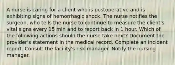 A nurse is caring for a client who is postoperative and is exhibiting signs of hemorrhagic shock. The nurse notifies the surgeon, who tells the nurse to continue to measure the client's vital signs every 15 min and to report back in 1 hour. Which of the following actions should the nurse take next? Document the provider's statement in the medical record. Complete an incident report. Consult the facility's risk manager. Notify the nursing manager.