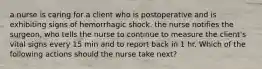 a nurse is caring for a client who is postoperative and is exhibiting signs of hemorrhagic shock. the nurse notifies the surgeon, who tells the nurse to continue to measure the client's vital signs every 15 min and to report back in 1 hr. Which of the following actions should the nurse take next?