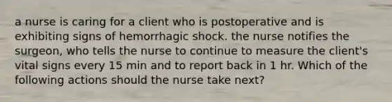 a nurse is caring for a client who is postoperative and is exhibiting signs of hemorrhagic shock. the nurse notifies the surgeon, who tells the nurse to continue to measure the client's vital signs every 15 min and to report back in 1 hr. Which of the following actions should the nurse take next?