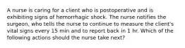 A nurse is caring for a client who is postoperative and is exhibiting signs of hemorrhagic shock. The nurse notifies the surgeon, who tells the nurse to continue to measure the client's vital signs every 15 min and to report back in 1 hr. Which of the following actions should the nurse take next?