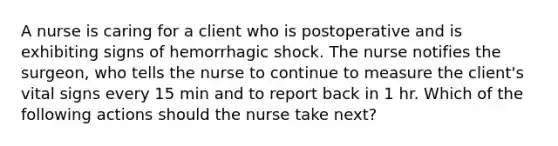 A nurse is caring for a client who is postoperative and is exhibiting signs of hemorrhagic shock. The nurse notifies the surgeon, who tells the nurse to continue to measure the client's vital signs every 15 min and to report back in 1 hr. Which of the following actions should the nurse take next?