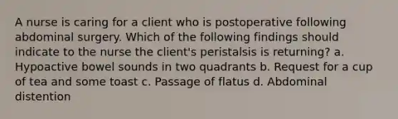 A nurse is caring for a client who is postoperative following abdominal surgery. Which of the following findings should indicate to the nurse the client's peristalsis is returning? a. Hypoactive bowel sounds in two quadrants b. Request for a cup of tea and some toast c. Passage of flatus d. Abdominal distention