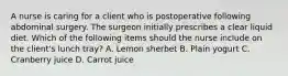 A nurse is caring for a client who is postoperative following abdominal surgery. The surgeon initially prescribes a clear liquid diet. Which of the following items should the nurse include on the client's lunch tray? A. Lemon sherbet B. Plain yogurt C. Cranberry juice D. Carrot juice