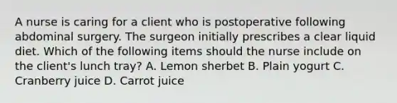 A nurse is caring for a client who is postoperative following abdominal surgery. The surgeon initially prescribes a clear liquid diet. Which of the following items should the nurse include on the client's lunch tray? A. Lemon sherbet B. Plain yogurt C. Cranberry juice D. Carrot juice