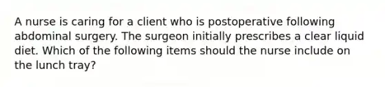 A nurse is caring for a client who is postoperative following abdominal surgery. The surgeon initially prescribes a clear liquid diet. Which of the following items should the nurse include on the lunch tray?