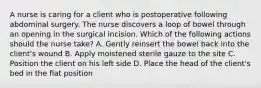 A nurse is caring for a client who is postoperative following abdominal surgery. The nurse discovers a loop of bowel through an opening in the surgical incision. Which of the following actions should the nurse take? A. Gently reinsert the bowel back into the client's wound B. Apply moistened sterile gauze to the site C. Position the client on his left side D. Place the head of the client's bed in the flat position