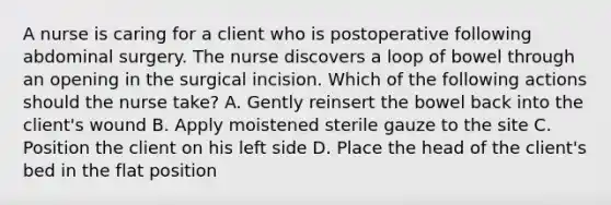 A nurse is caring for a client who is postoperative following abdominal surgery. The nurse discovers a loop of bowel through an opening in the surgical incision. Which of the following actions should the nurse take? A. Gently reinsert the bowel back into the client's wound B. Apply moistened sterile gauze to the site C. Position the client on his left side D. Place the head of the client's bed in the flat position