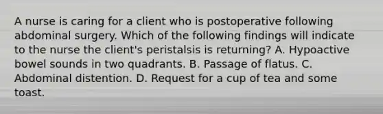 A nurse is caring for a client who is postoperative following abdominal surgery. Which of the following findings will indicate to the nurse the client's peristalsis is returning? A. Hypoactive bowel sounds in two quadrants. B. Passage of flatus. C. Abdominal distention. D. Request for a cup of tea and some toast.