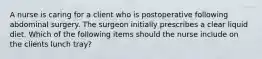 A nurse is caring for a client who is postoperative following abdominal surgery. The surgeon initially prescribes a clear liquid diet. Which of the following items should the nurse include on the clients lunch tray?