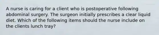 A nurse is caring for a client who is postoperative following abdominal surgery. The surgeon initially prescribes a clear liquid diet. Which of the following items should the nurse include on the clients lunch tray?