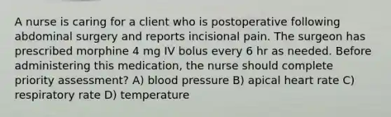 A nurse is caring for a client who is postoperative following abdominal surgery and reports incisional pain. The surgeon has prescribed morphine 4 mg IV bolus every 6 hr as needed. Before administering this medication, the nurse should complete priority assessment? A) blood pressure B) apical heart rate C) respiratory rate D) temperature