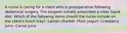 A nurse is caring for a client who is postoperative following abdominal surgery. The surgeon initially prescribes a clear liquid diet. Which of the following items should the nurse include on the client's lunch tray? -Lemon sherbet -Plain yogurt -Cranberry juice -Carrot juice