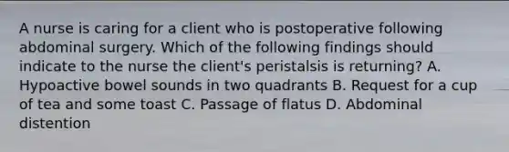 A nurse is caring for a client who is postoperative following abdominal surgery. Which of the following findings should indicate to the nurse the client's peristalsis is returning? A. Hypoactive bowel sounds in two quadrants B. Request for a cup of tea and some toast C. Passage of flatus D. Abdominal distention