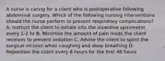 A nurse is caring for a client who is postoperative following abdominal surgery. Which of the following nursing interventions should the nurse perform to prevent respiratory complications? A. Instruct the client to exhale into the incentive spirometer every 1-2 hr B. Minimize the amount of pain meds the client receives to prevent sedation C. Advise the client to splint the surgical incision when coughing and deep breathing D. Reposition the client every 8 hours for the first 48 hours