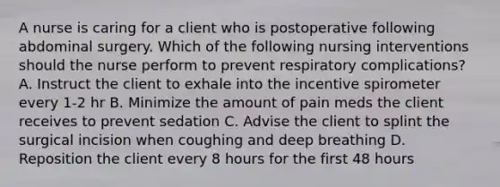 A nurse is caring for a client who is postoperative following abdominal surgery. Which of the following nursing interventions should the nurse perform to prevent respiratory complications? A. Instruct the client to exhale into the incentive spirometer every 1-2 hr B. Minimize the amount of pain meds the client receives to prevent sedation C. Advise the client to splint the surgical incision when coughing and deep breathing D. Reposition the client every 8 hours for the first 48 hours