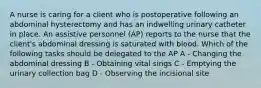 A nurse is caring for a client who is postoperative following an abdominal hysterectomy and has an indwelling urinary catheter in place. An assistive personnel (AP) reports to the nurse that the client's abdominal dressing is saturated with blood. Which of the following tasks should be delegated to the AP A - Changing the abdominal dressing B - Obtaining vital sings C - Emptying the urinary collection bag D - Observing the incisional site