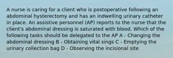 A nurse is caring for a client who is postoperative following an abdominal hysterectomy and has an indwelling urinary catheter in place. An assistive personnel (AP) reports to the nurse that the client's abdominal dressing is saturated with blood. Which of the following tasks should be delegated to the AP A - Changing the abdominal dressing B - Obtaining vital sings C - Emptying the urinary collection bag D - Observing the incisional site