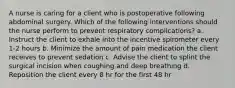 A nurse is caring for a client who is postoperative following abdominal surgery. Which of the following interventions should the nurse perform to prevent respiratory complications? a. Instruct the client to exhale into the incentive spirometer every 1-2 hours b. Minimize the amount of pain medication the client receives to prevent sedation c. Advise the client to splint the surgical incision when coughing and deep breathing d. Reposition the client every 8 hr for the first 48 hr