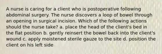 A nurse is caring for a client who is postoperative following abdominal surgery. The nurse discovers a loop of bowel through an opening in surgical incision. Which of the following actions should the nurse take? a. place the head of the client's bed in the flat position b. gently reinsert the bowel back into the client's wound c. apply moistened sterile gauze to the site d. position the client on his left side