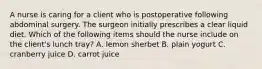 A nurse is caring for a client who is postoperative following abdominal surgery. The surgeon initially prescribes a clear liquid diet. Which of the following items should the nurse include on the client's lunch tray? A. lemon sherbet B. plain yogurt C. cranberry juice D. carrot juice