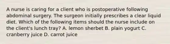 A nurse is caring for a client who is postoperative following abdominal surgery. The surgeon initially prescribes a clear liquid diet. Which of the following items should the nurse include on the client's lunch tray? A. lemon sherbet B. plain yogurt C. cranberry juice D. carrot juice