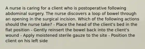 A nurse is caring for a client who is postoperative following abdominal surgery. The nurse discovers a loop of bowel through an opening in the surgical incision. Which of the following actions should the nurse take? - Place the head of the client's bed in the flat position - Gently reinsert the bowel back into the client's wound - Apply moistened sterile gauze to the site - Position the client on his left side