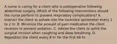 A nurse is caring for a client who is postoperative following abdominal surgery. Which of the following interventions should the nurse perform to prevent respiratory complications? A. Instruct the client to exhale into the incentive spirometer every 1 to 2 hr. B. Minimize the amount of pain medication the client receives to prevent sedation. C. Advise the client to splint the surgical incision when coughing and deep breathing. D. Reposition the client every 8 hr for the first 48 hr.